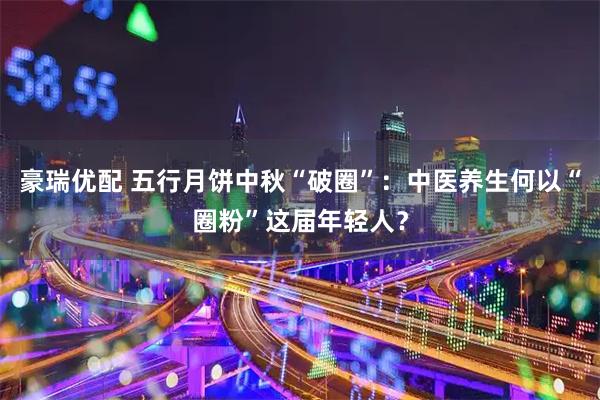 豪瑞优配 五行月饼中秋“破圈”：中医养生何以“圈粉”这届年轻人？