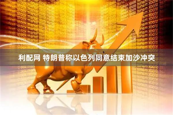 利配网 特朗普称以色列同意结束加沙冲突