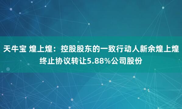 天牛宝 煌上煌：控股股东的一致行动人新余煌上煌终止协议转让5.88%公司股份