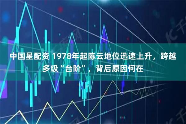 中国星配资 1978年起陈云地位迅速上升，跨越多级“台阶”，背后原因何在