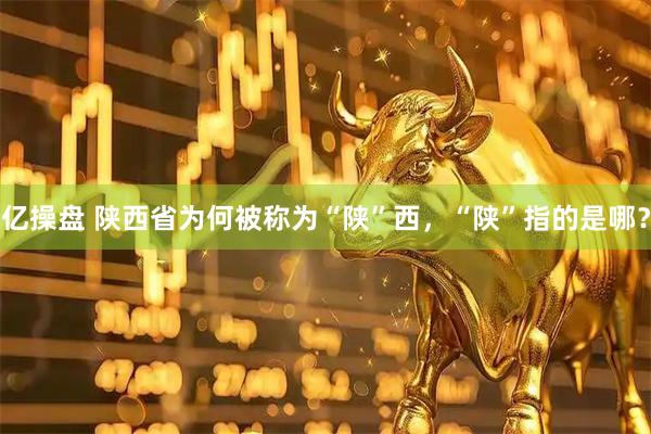 亿操盘 陕西省为何被称为“陕”西，“陕”指的是哪？