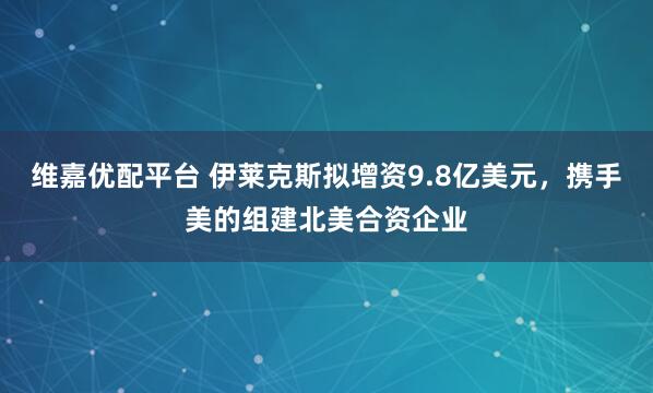 维嘉优配平台 伊莱克斯拟增资9.8亿美元，携手美的组建北美合资企业