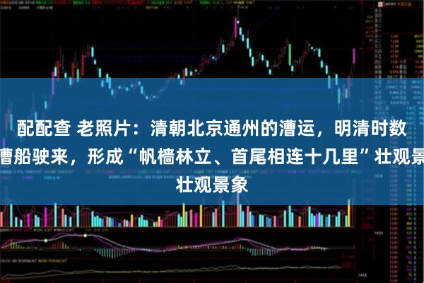 配配查 老照片：清朝北京通州的漕运，明清时数万漕船驶来，形成“帆樯林立、首尾相连十几里”壮观景象