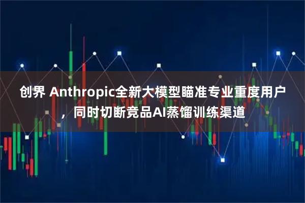 创界 Anthropic全新大模型瞄准专业重度用户，同时切断竞品AI蒸馏训练渠道
