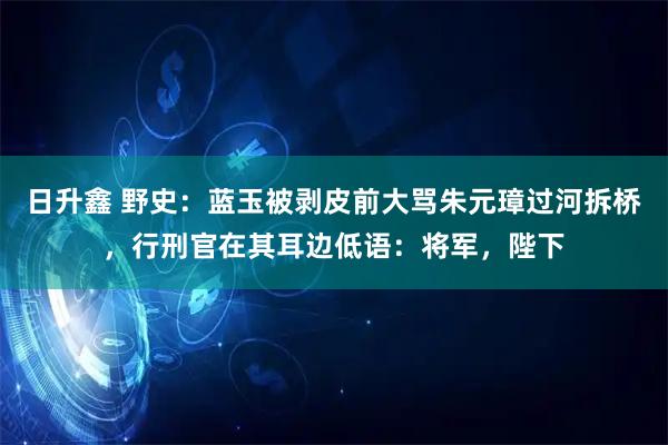 日升鑫 野史：蓝玉被剥皮前大骂朱元璋过河拆桥，行刑官在其耳边低语：将军，陛下
