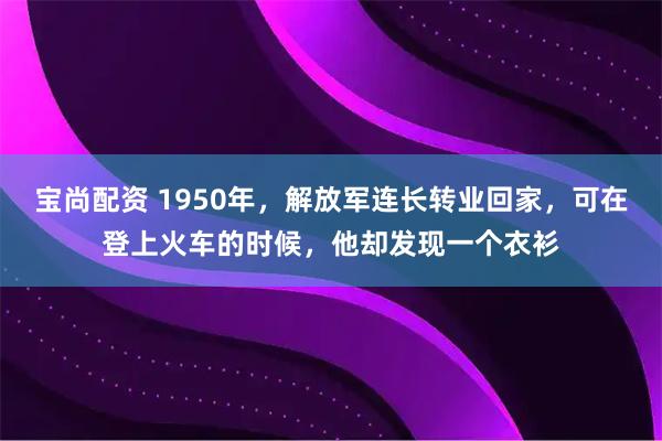 宝尚配资 1950年，解放军连长转业回家，可在登上火车的时候，他却发现一个衣衫