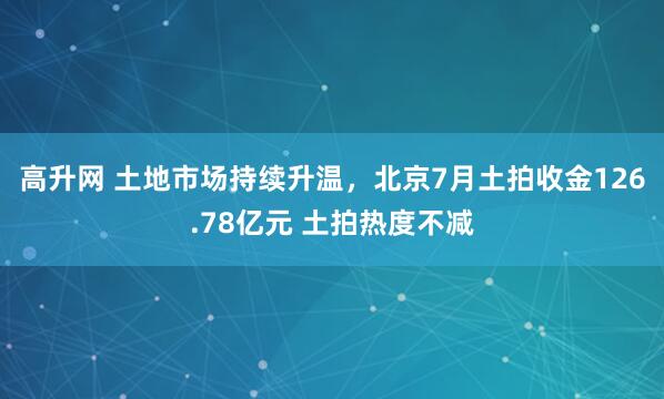 高升网 土地市场持续升温，北京7月土拍收金126.78亿元 土拍热度不减