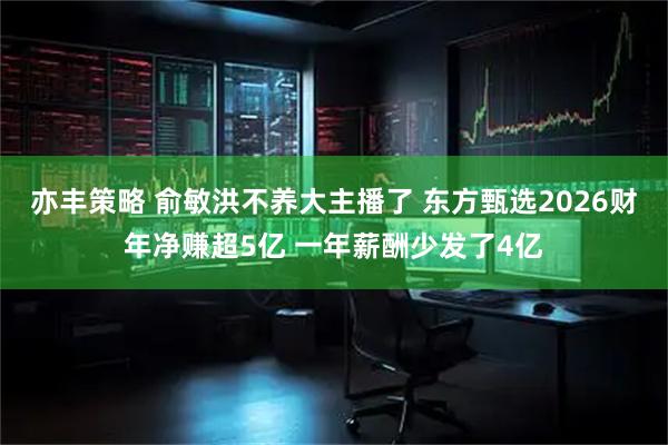 亦丰策略 俞敏洪不养大主播了 东方甄选2026财年净赚超5亿 一年薪酬少发了4亿