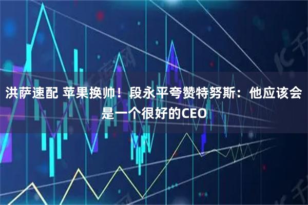 洪萨速配 苹果换帅！段永平夸赞特努斯：他应该会是一个很好的CEO
