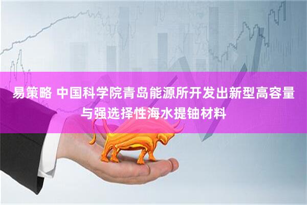 易策略 中国科学院青岛能源所开发出新型高容量与强选择性海水提铀材料